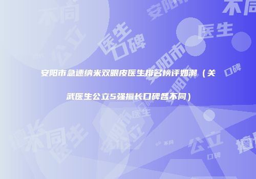 安阳市急速纳米双眼皮医生排名榜评如潮（关武医生公立5强擅长口碑各不同）