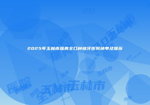 2025年玉林市瑞典全口种植牙医院榜单及推荐