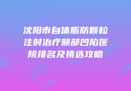 沈阳市自体脂肪颗粒注射治疗颞部凹陷医院排名及挑选攻略
