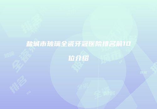 盐城市玻璃全瓷牙冠医院排名前10位介绍