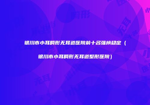 银川市小耳畸形无耳道医院前十名强榜稳定（银川市小耳畸形无耳道整形医院）