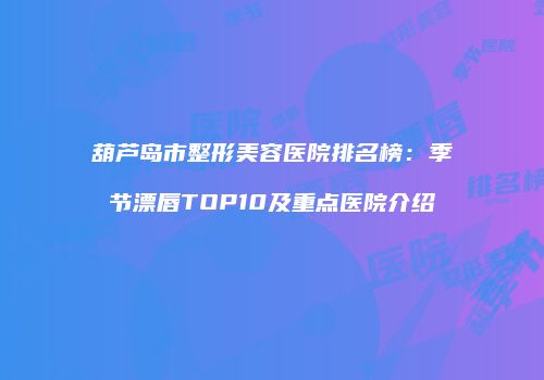 葫芦岛市整形美容医院排名榜：季节漂唇TOP10及重点医院介绍