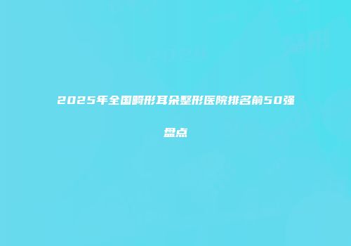2025年全国畸形耳朵整形医院排名前50强盘点