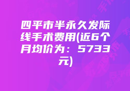四平市半永久发际线手术费用(近6个月均价为：5733元)