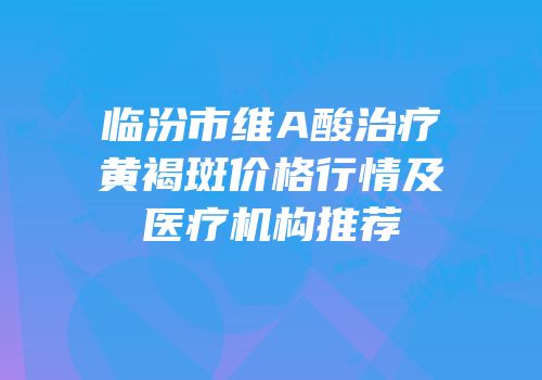 临汾市维A酸治疗黄褐斑价格行情及医疗机构推荐