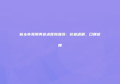 新乡市耳郭再造术医院推荐：价格透明，口碑优良
