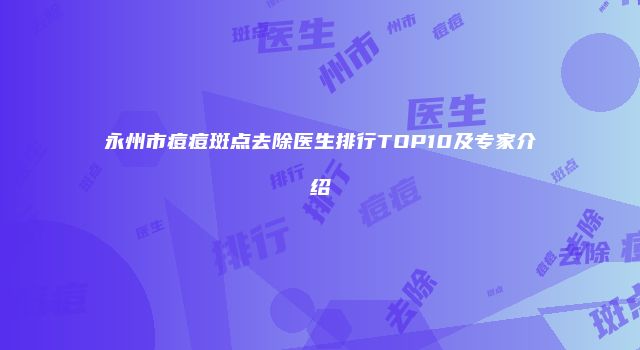 永州市痘痘斑点去除医生排行TOP10及专家介绍