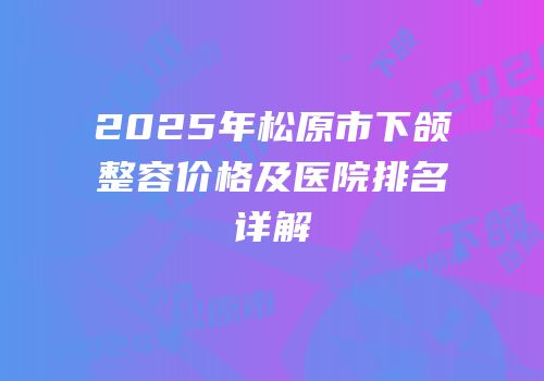 2025年松原市下颌整容价格及医院排名详解