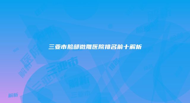 三亚市脸部微雕医院排名前十解析