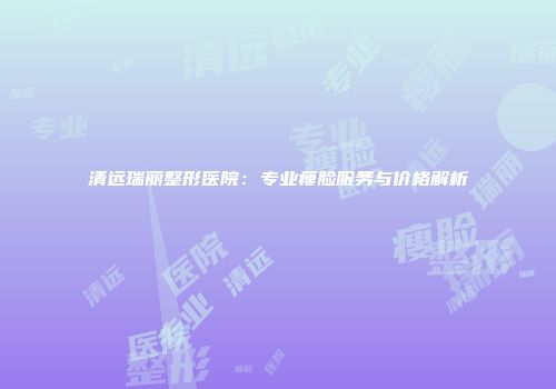 清远瑞丽整形医院：专业瘦脸服务与价格解析
