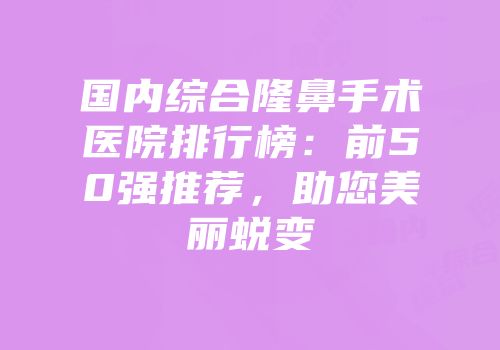 国内综合隆鼻手术医院排行榜：前50强推荐，助您美丽蜕变