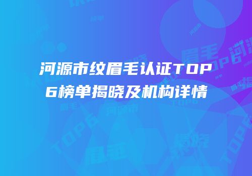 河源市纹眉毛认证TOP6榜单揭晓及机构详情
