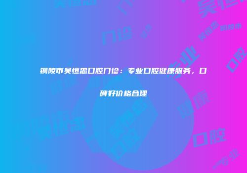 铜陵市吴恒忠口腔门诊：专业口腔健康服务，口碑好价格合理