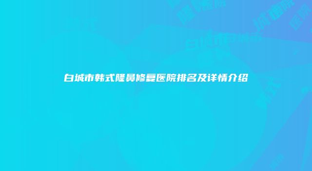 白城市韩式隆鼻修复医院排名及详情介绍