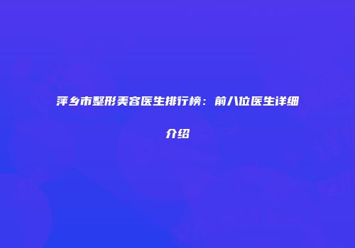 萍乡市整形美容医生排行榜：前八位医生详细介绍