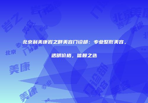 北京利美康岩之畔美容门诊部：专业整形美容，透明价格，信赖之选