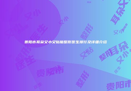 贵阳市耳朵又小又贴脑整形医生排行及详细介绍