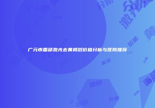 广元市面部激光去黄褐斑价格分析与医院推荐