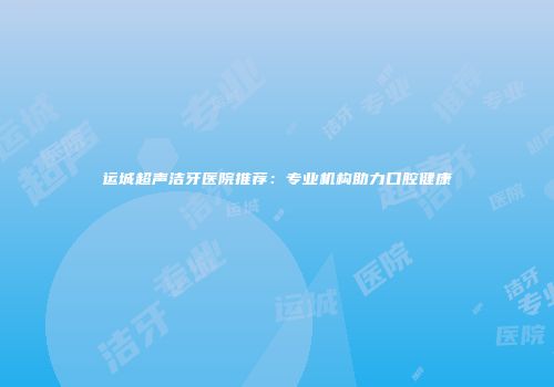 运城超声洁牙医院推荐：专业机构助力口腔健康