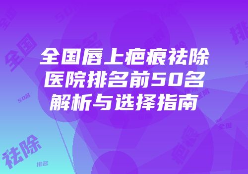 全国唇上疤痕祛除医院排名前50名解析与选择指南