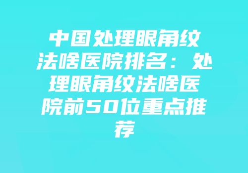 中国处理眼角纹法啥医院排名：处理眼角纹法啥医院前50位重点推荐