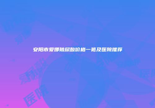 安阳市爱娜玻尿酸价格一览及医院推荐