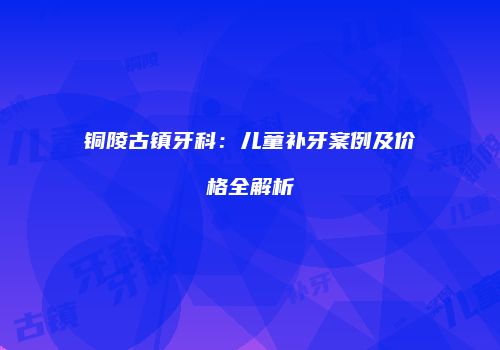 铜陵古镇牙科：儿童补牙案例及价格全解析