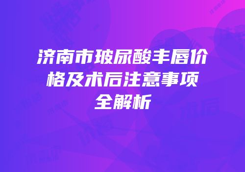 济南市玻尿酸丰唇价格及术后注意事项全解析