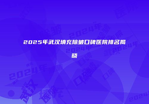 2025年武汉填充除皱口碑医院排名揭晓