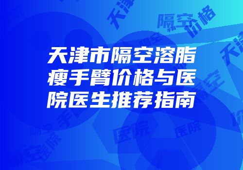 天津市隔空溶脂瘦手臂价格与医院医生推荐指南