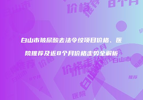 白山市玻尿酸去法令纹项目价格、医院推荐及近8个月价格走势全解析