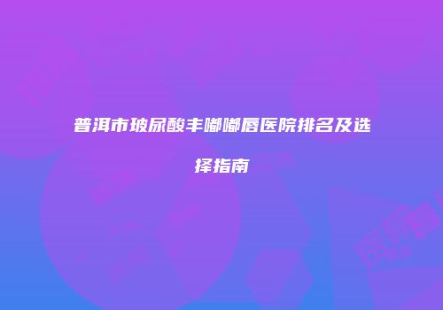 普洱市玻尿酸丰嘟嘟唇医院排名及选择指南