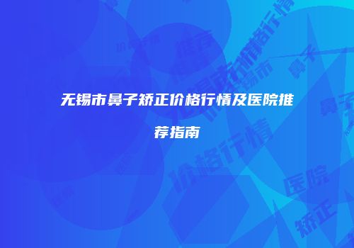 无锡市鼻子矫正价格行情及医院推荐指南