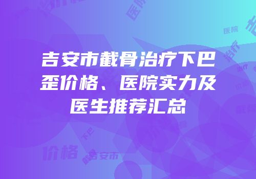 吉安市截骨治疗下巴歪价格、医院实力及医生推荐汇总
