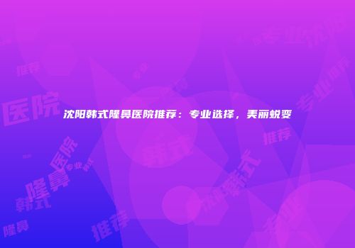 沈阳韩式隆鼻医院推荐：专业选择，美丽蜕变