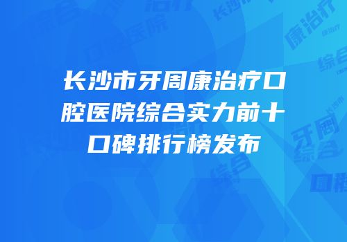 长沙市牙周康治疗口腔医院综合实力前十口碑排行榜发布