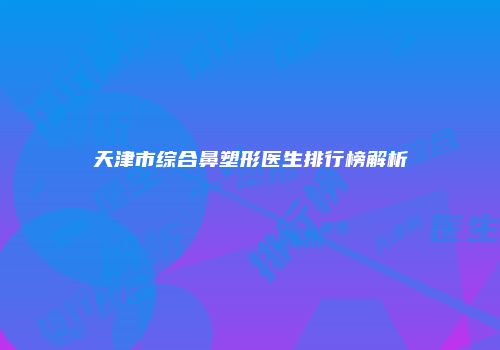 天津市综合鼻塑形医生排行榜解析