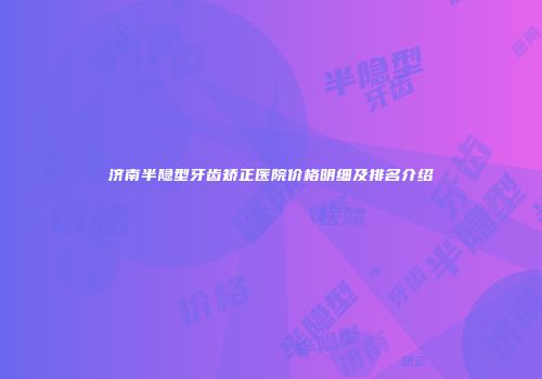济南半隐型牙齿矫正医院价格明细及排名介绍