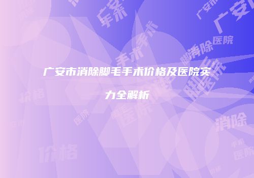 广安市消除脚毛手术价格及医院实力全解析