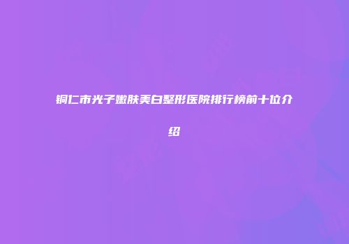 铜仁市光子嫩肤美白整形医院排行榜前十位介绍