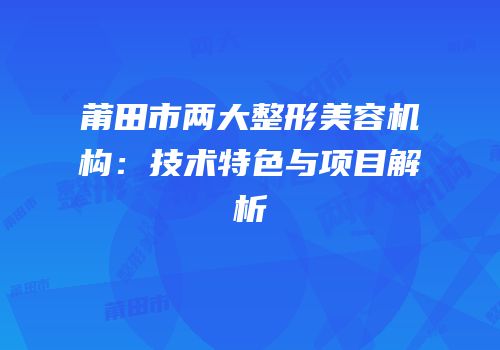 莆田市两大整形美容机构：技术特色与项目解析