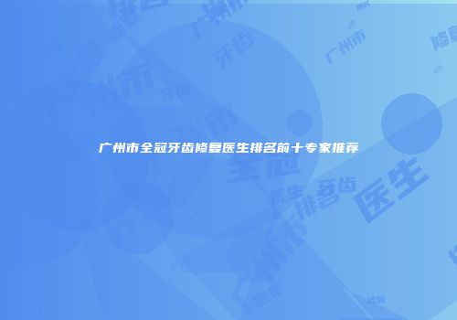 广州市全冠牙齿修复医生排名前十专家推荐