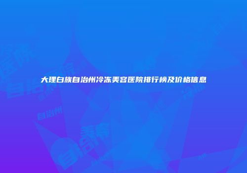 大理白族自治州冷冻美容医院排行榜及价格信息