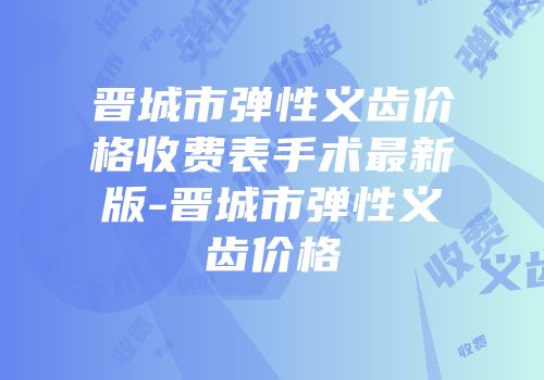 晋城市弹性义齿价格收费表手术最新版-晋城市弹性义齿价格