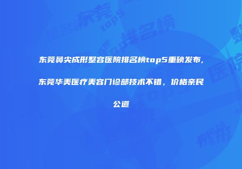 东莞鼻尖成形整容医院排名榜top5重磅发布,东莞华美医疗美容门诊部技术不错，价格亲民公道