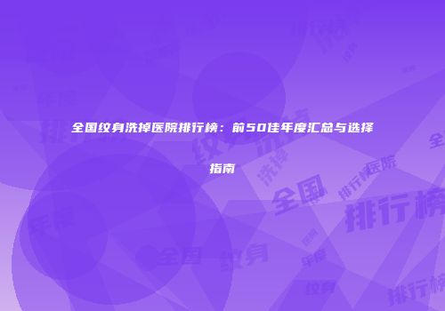 全国纹身洗掉医院排行榜：前50佳年度汇总与选择指南