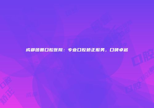 成都团圆口腔医院：专业口腔矫正服务，口碑卓越