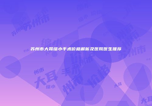 苏州市大耳缩小手术价格解析及医院医生推荐