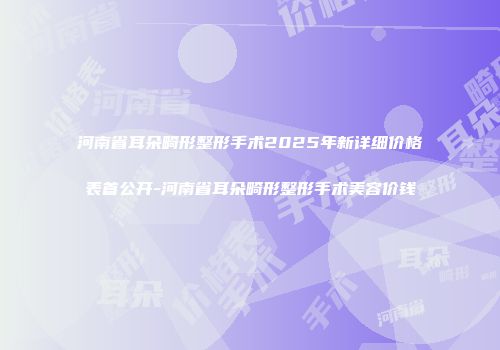 河南省耳朵畸形整形手术2025年新详细价格表首公开-河南省耳朵畸形整形手术美容价钱