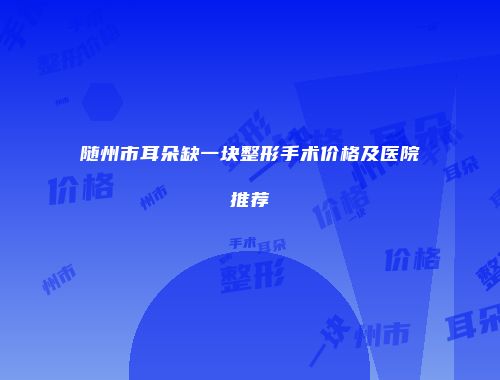 随州市耳朵缺一块整形手术价格及医院推荐
